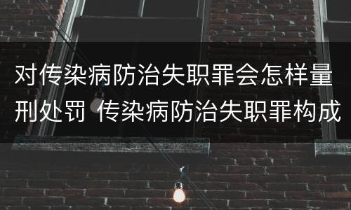 对传染病防治失职罪会怎样量刑处罚 传染病防治失职罪构成要件