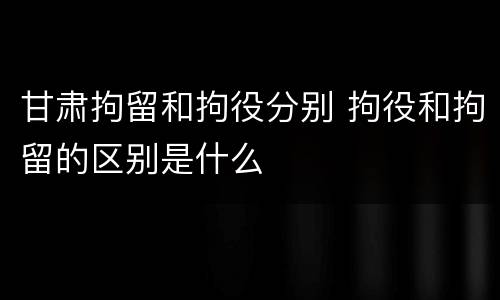 甘肃拘留和拘役分别 拘役和拘留的区别是什么