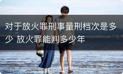 对于放火罪刑事量刑档次是多少 放火罪能判多少年