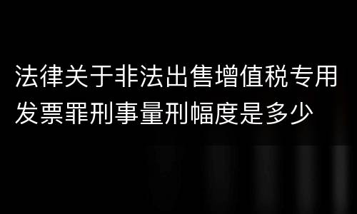 法律关于非法出售增值税专用发票罪刑事量刑幅度是多少