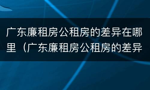 广东廉租房公租房的差异在哪里（广东廉租房公租房的差异在哪里查询）
