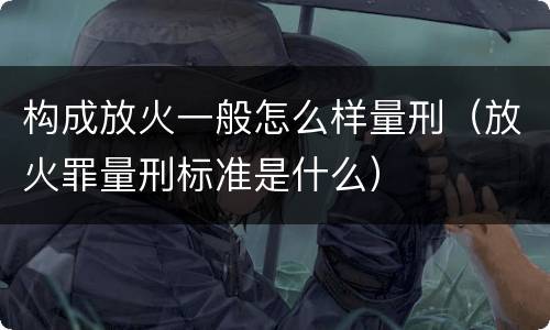 构成放火一般怎么样量刑（放火罪量刑标准是什么）