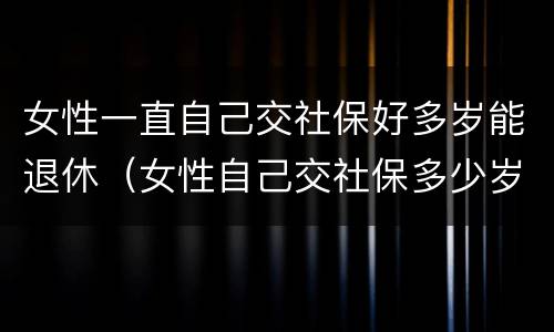 女性一直自己交社保好多岁能退休（女性自己交社保多少岁退休）