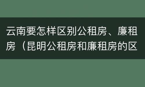 云南要怎样区别公租房、廉租房（昆明公租房和廉租房的区别）
