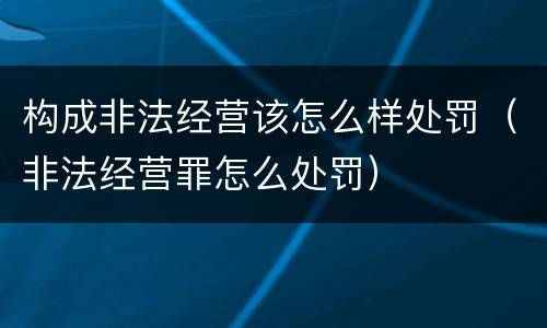 构成非法经营该怎么样处罚（非法经营罪怎么处罚）