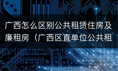 广西怎么区别公共租赁住房及廉租房（广西区直单位公共租赁住房）