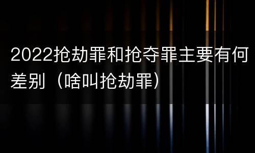 2022抢劫罪和抢夺罪主要有何差别（啥叫抢劫罪）