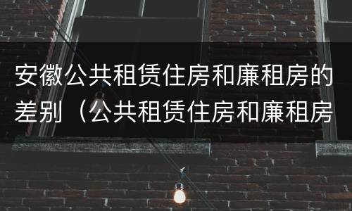 安徽公共租赁住房和廉租房的差别（公共租赁住房和廉租房的区别）