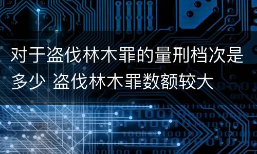 对于盗伐林木罪的量刑档次是多少 盗伐林木罪数额较大