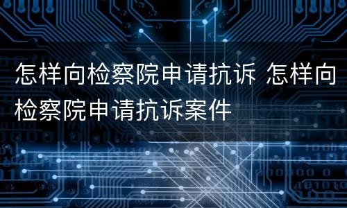 怎样向检察院申请抗诉 怎样向检察院申请抗诉案件