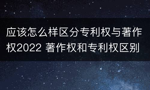 应该怎么样区分专利权与著作权2022 著作权和专利权区别
