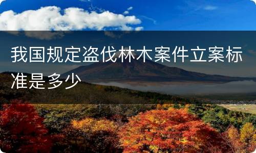 我国规定盗伐林木案件立案标准是多少