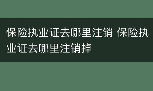 保险执业证去哪里注销 保险执业证去哪里注销掉