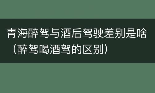 青海醉驾与酒后驾驶差别是啥（醉驾喝酒驾的区别）