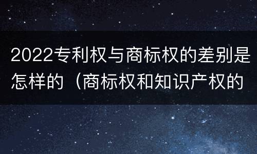 2022专利权与商标权的差别是怎样的（商标权和知识产权的区别）