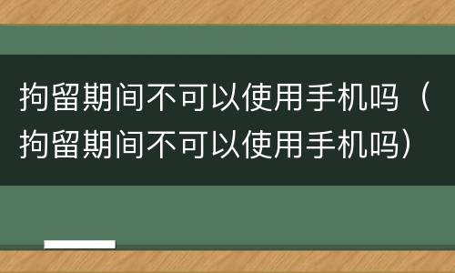拘留期间不可以使用手机吗（拘留期间不可以使用手机吗）