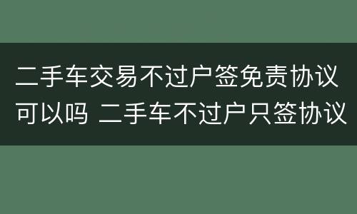 二手车交易不过户签免责协议可以吗 二手车不过户只签协议可以吗