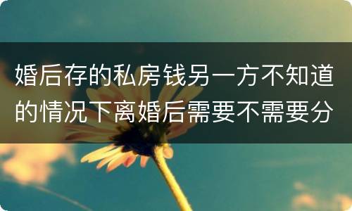 婚后存的私房钱另一方不知道的情况下离婚后需要不需要分割