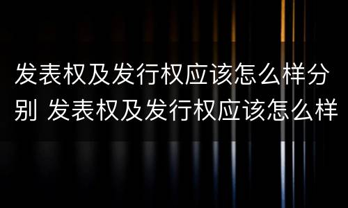 发表权及发行权应该怎么样分别 发表权及发行权应该怎么样分别确认