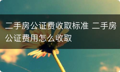 二手房公证费收取标准 二手房公证费用怎么收取