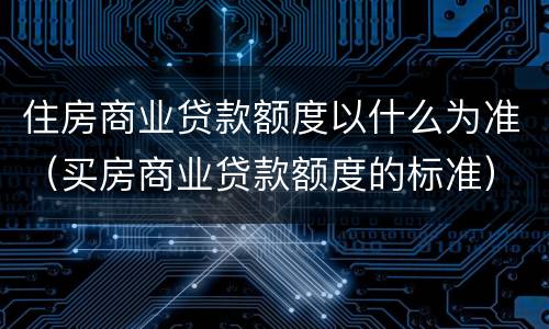 住房商业贷款额度以什么为准（买房商业贷款额度的标准）