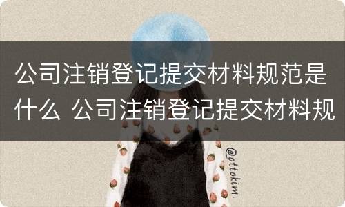 公司注销登记提交材料规范是什么 公司注销登记提交材料规范是什么样的