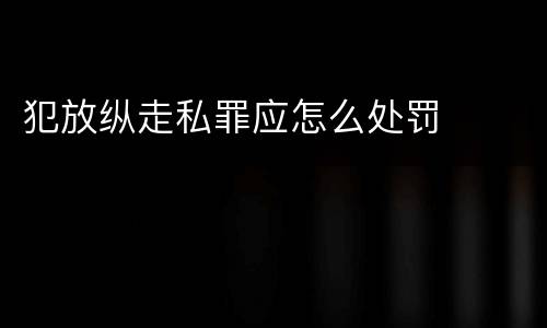 犯放纵走私罪应怎么处罚