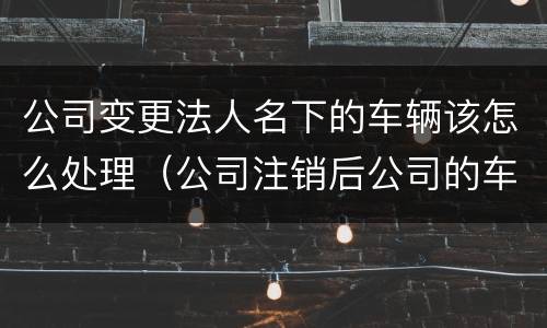 公司变更法人名下的车辆该怎么处理（公司注销后公司的车辆怎么转到法人名下）