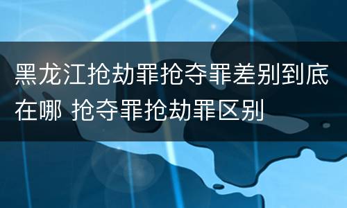 黑龙江抢劫罪抢夺罪差别到底在哪 抢夺罪抢劫罪区别