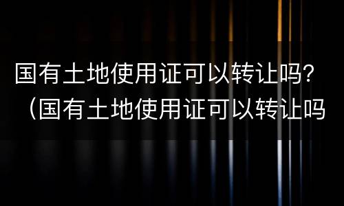 国有土地使用证可以转让吗？（国有土地使用证可以转让吗多少钱）