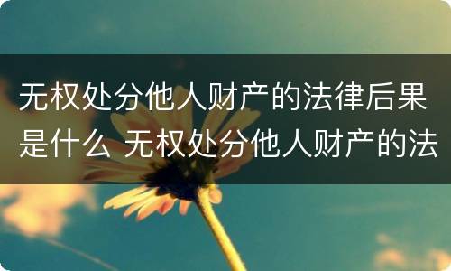 无权处分他人财产的法律后果是什么 无权处分他人财产的法律后果是什么呢