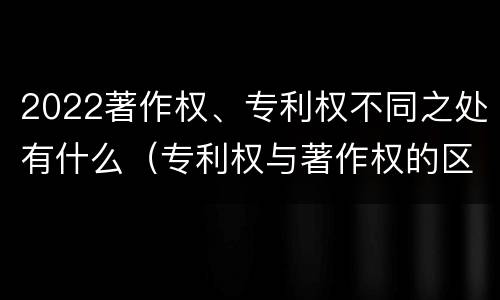 2022著作权、专利权不同之处有什么（专利权与著作权的区别与联系）