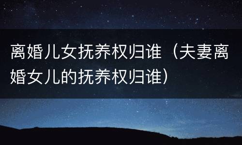 离婚儿女抚养权归谁（夫妻离婚女儿的抚养权归谁）