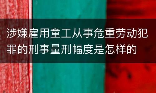 涉嫌雇用童工从事危重劳动犯罪的刑事量刑幅度是怎样的