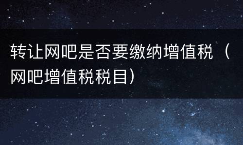 转让网吧是否要缴纳增值税（网吧增值税税目）
