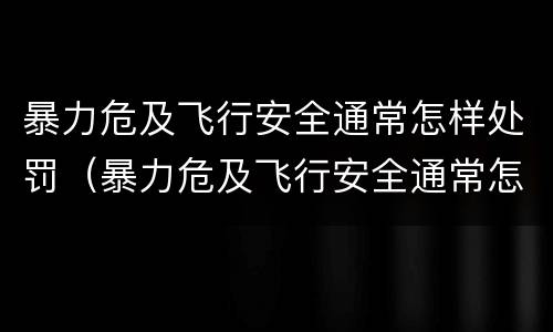 暴力危及飞行安全通常怎样处罚（暴力危及飞行安全通常怎样处罚的）