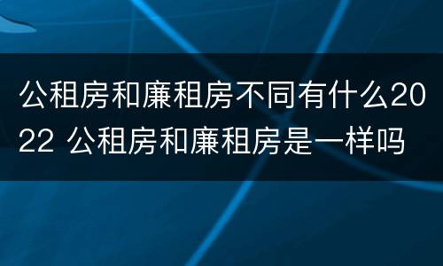 公租房和廉租房不同有什么2022 公租房和廉租房是一样吗