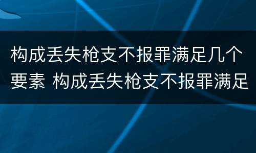 构成丢失枪支不报罪满足几个要素 构成丢失枪支不报罪满足几个要素的条件