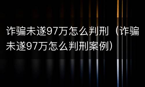 诈骗未遂97万怎么判刑（诈骗未遂97万怎么判刑案例）