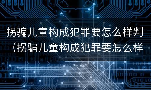 拐骗儿童构成犯罪要怎么样判（拐骗儿童构成犯罪要怎么样判定）