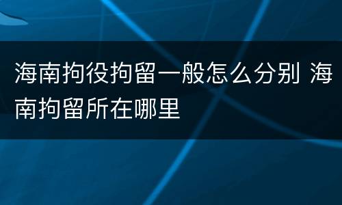 海南拘役拘留一般怎么分别 海南拘留所在哪里