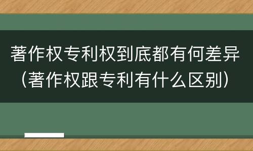 著作权专利权到底都有何差异（著作权跟专利有什么区别）