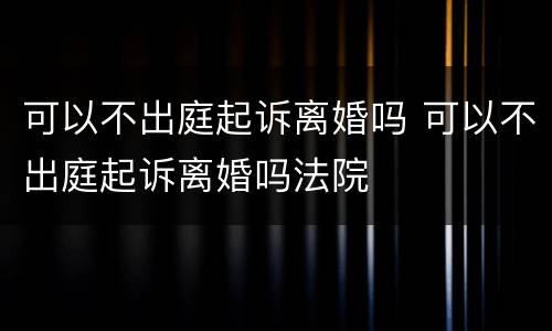 可以不出庭起诉离婚吗 可以不出庭起诉离婚吗法院