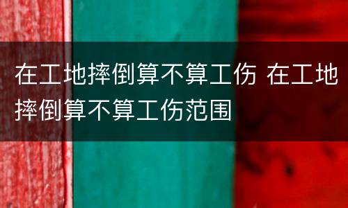 在工地摔倒算不算工伤 在工地摔倒算不算工伤范围