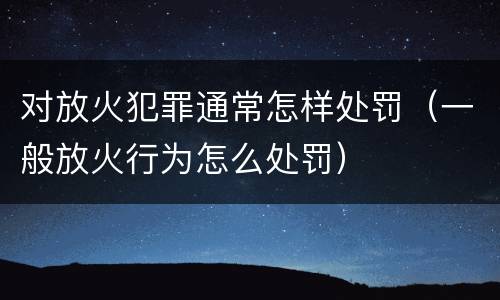 对放火犯罪通常怎样处罚（一般放火行为怎么处罚）