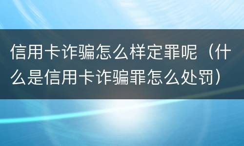 信用卡诈骗怎么样定罪呢（什么是信用卡诈骗罪怎么处罚）