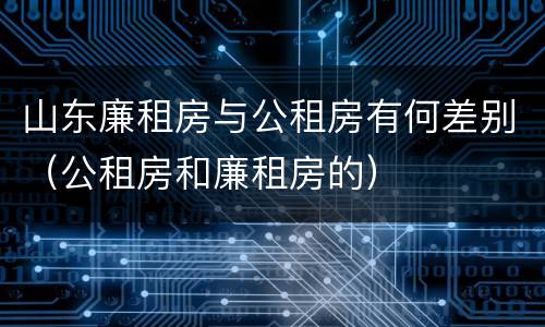 山东廉租房与公租房有何差别（公租房和廉租房的）