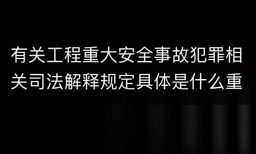 有关工程重大安全事故犯罪相关司法解释规定具体是什么重要内容