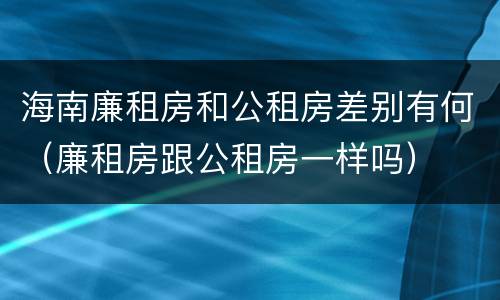 海南廉租房和公租房差别有何（廉租房跟公租房一样吗）