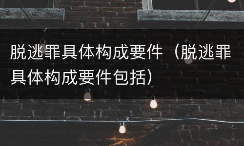 脱逃罪具体构成要件（脱逃罪具体构成要件包括）